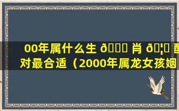 00年属什么生 🕊 肖 🦟 配对最合适（2000年属龙女孩姻缘在哪一年）